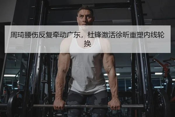 周琦腰伤反复牵动广东，杜锋激活徐昕重塑内线轮换